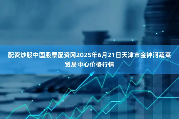 配资炒股中国股票配资网2025年6月21日天津市金钟河蔬菜贸易中心价格行情