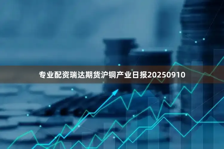 专业配资瑞达期货沪铜产业日报20250910