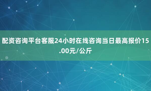 配资咨询平台客服24小时在线咨询当日最高报价15.00元/公斤