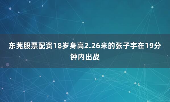 东莞股票配资18岁身高2.26米的张子宇在19分钟内出战