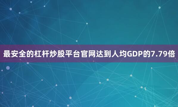 最安全的杠杆炒股平台官网达到人均GDP的7.79倍
