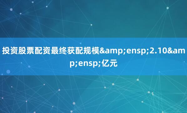 投资股票配资最终获配规模&ensp;2.10&ensp;亿元